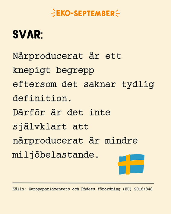 Ekoseptember - SVAR: Närproducerat är ett knepigt begrepp eftersom det saknar tydlig definition. Därför är det inte självklart att närproducerat är mindre miljöbelastande. Ekologiskt är däremot tydligt definierat enligt lagen. När du väljer eko-mat stöttar du lantbrukare som inte använder importerade insatsvaror som klimatskadlig konstgödsel och naturfrämmande bekämpningsmedel. På så sätt blir eko mer lokalt!